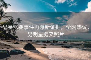男星劈腿事件再曝新证据，全网热议，男明星劈叉照片
