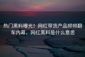 热门黑料曝光！网红带货产品频频翻车内幕，网红黑料是什么意思