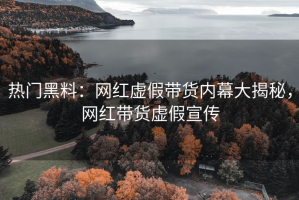 热门黑料：网红虚假带货内幕大揭秘，网红带货虚假宣传