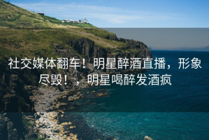 社交媒体翻车！明星醉酒直播，形象尽毁！，明星喝醉发酒疯