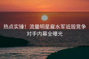 热点实锤！流量明星雇水军诋毁竞争对手内幕全曝光