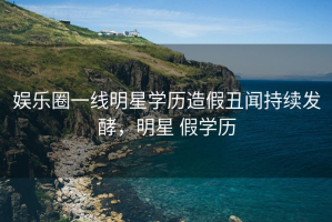 娱乐圈一线明星学历造假丑闻持续发酵，明星 假学历