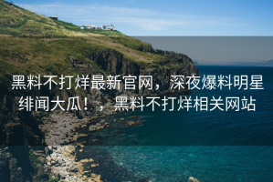 黑料不打烊最新官网，深夜爆料明星绯闻大瓜！，黑料不打烊相关网站