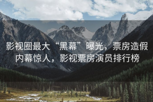 影视圈最大“黑幕”曝光，票房造假内幕惊人，影视票房演员排行榜