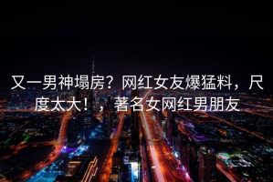 又一男神塌房？网红女友爆猛料，尺度太大！，著名女网红男朋友