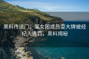 黑料传送门，某女团成员耍大牌被经纪人责罚，黑料揭秘