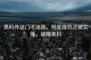 黑料传送门不迷路，明星蹭热点被实锤，被曝黑料