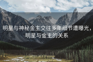 明星与神秘金主交往多年细节遭曝光，明星与金主的关系