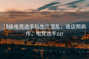 顶级电竞选手私生活混乱，夜店照疯传，电竞选手zzr