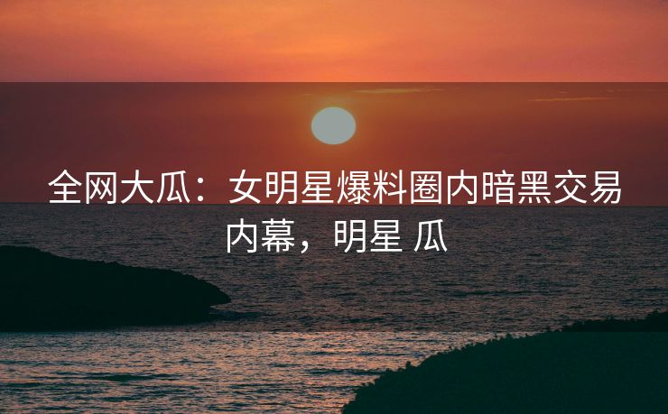 全网大瓜：女明星爆料圈内暗黑交易内幕，明星 瓜