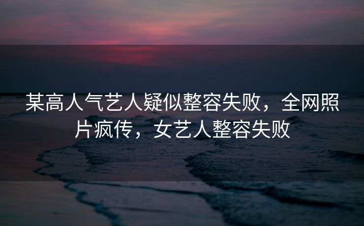 某高人气艺人疑似整容失败，全网照片疯传，女艺人整容失败