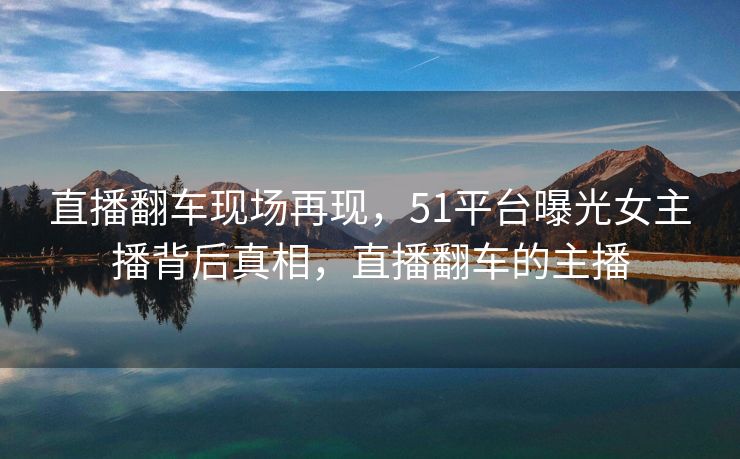 直播翻车现场再现，51平台曝光女主播背后真相，直播翻车的主播