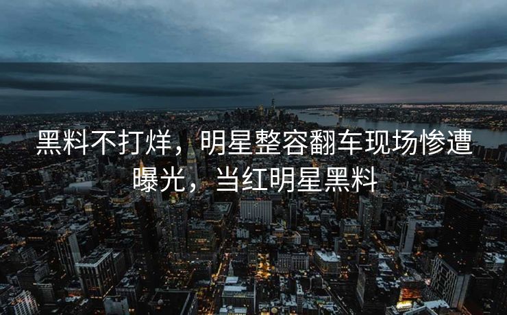 黑料不打烊，明星整容翻车现场惨遭曝光，当红明星黑料