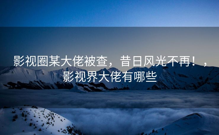 影视圈某大佬被查，昔日风光不再！，影视界大佬有哪些