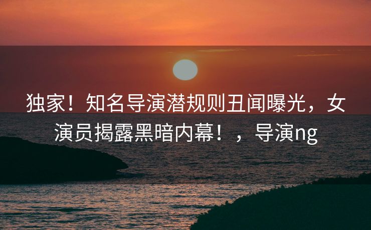 独家！知名导演潜规则丑闻曝光，女演员揭露黑暗内幕！，导演ng