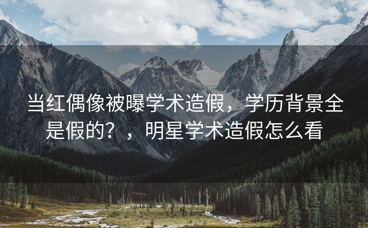 当红偶像被曝学术造假，学历背景全是假的？，明星学术造假怎么看