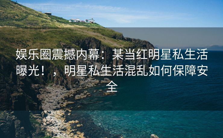 娱乐圈震撼内幕：某当红明星私生活曝光！，明星私生活混乱如何保障安全