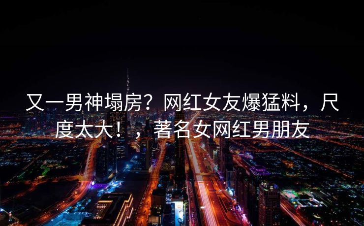 又一男神塌房？网红女友爆猛料，尺度太大！，著名女网红男朋友