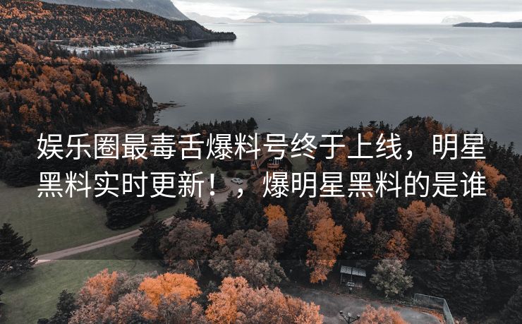 娱乐圈最毒舌爆料号终于上线，明星黑料实时更新！，爆明星黑料的是谁
