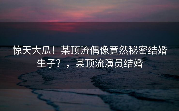 惊天大瓜！某顶流偶像竟然秘密结婚生子？，某顶流演员结婚