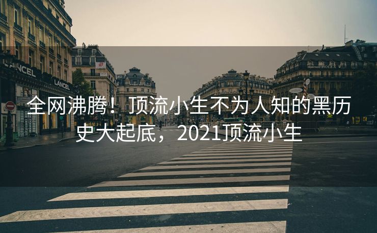 全网沸腾！顶流小生不为人知的黑历史大起底，2021顶流小生