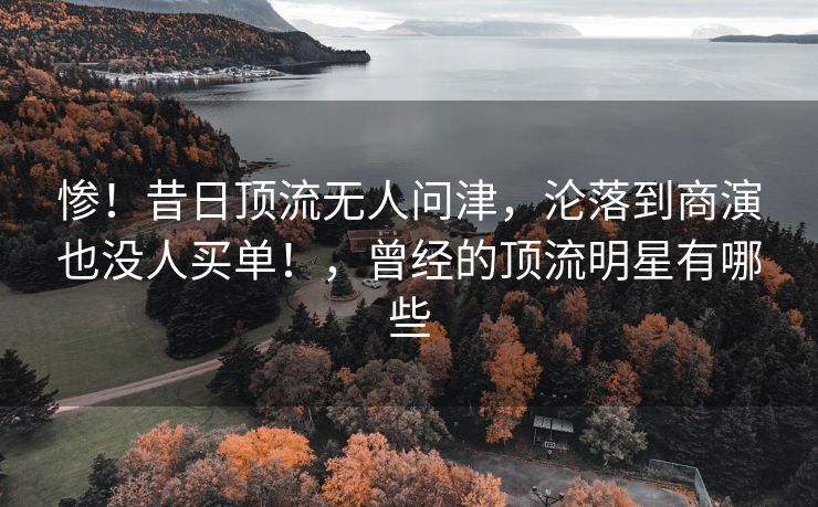 惨！昔日顶流无人问津，沦落到商演也没人买单！，曾经的顶流明星有哪些