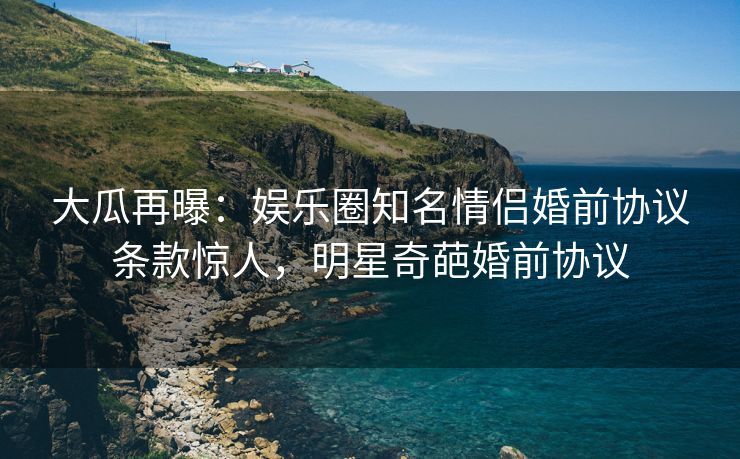 大瓜再曝：娱乐圈知名情侣婚前协议条款惊人，明星奇葩婚前协议