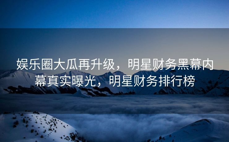 娱乐圈大瓜再升级，明星财务黑幕内幕真实曝光，明星财务排行榜
