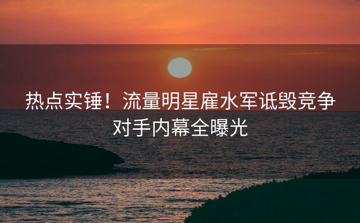 热点实锤！流量明星雇水军诋毁竞争对手内幕全曝光