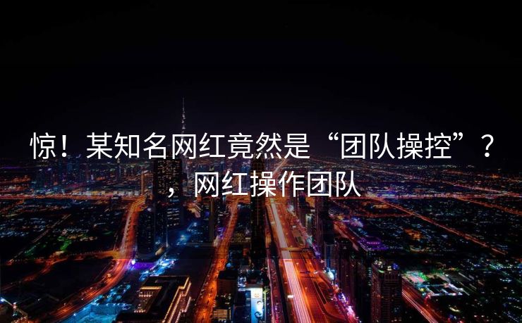 惊！某知名网红竟然是“团队操控”？，网红操作团队