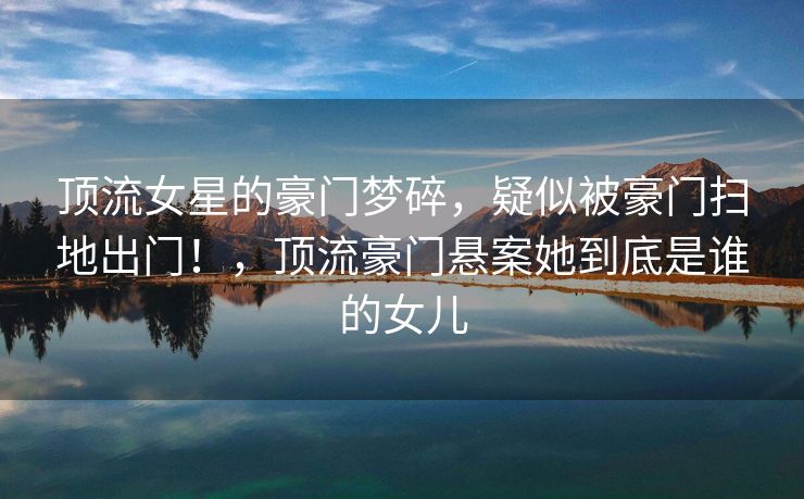 顶流女星的豪门梦碎，疑似被豪门扫地出门！，顶流豪门悬案她到底是谁的女儿