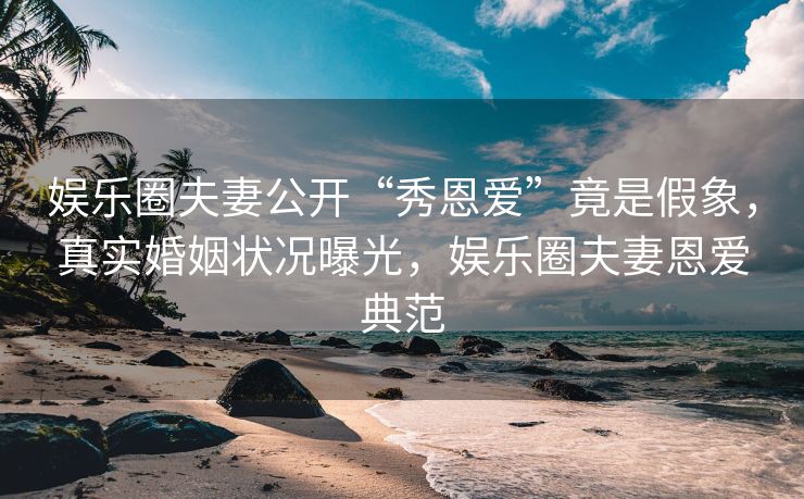 娱乐圈夫妻公开“秀恩爱”竟是假象，真实婚姻状况曝光，娱乐圈夫妻恩爱典范