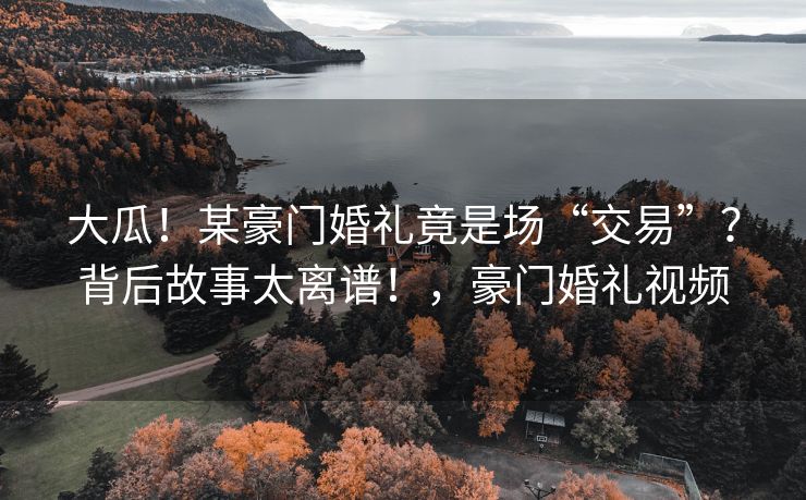 大瓜！某豪门婚礼竟是场“交易”？背后故事太离谱！，豪门婚礼视频