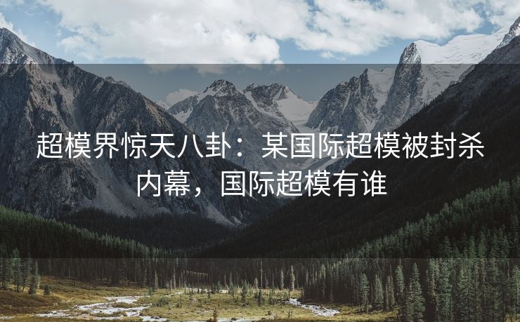 超模界惊天八卦：某国际超模被封杀内幕，国际超模有谁