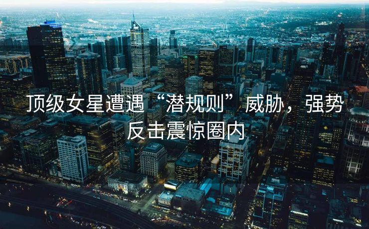 顶级女星遭遇“潜规则”威胁，强势反击震惊圈内