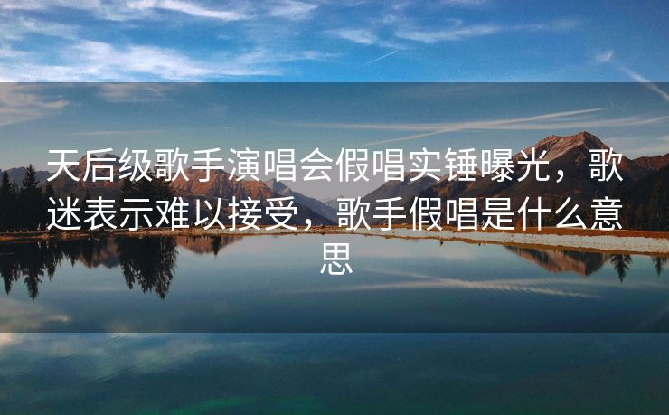 天后级歌手演唱会假唱实锤曝光，歌迷表示难以接受，歌手假唱是什么意思