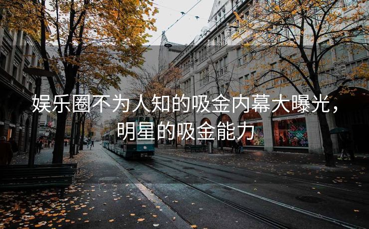 娱乐圈不为人知的吸金内幕大曝光，明星的吸金能力
