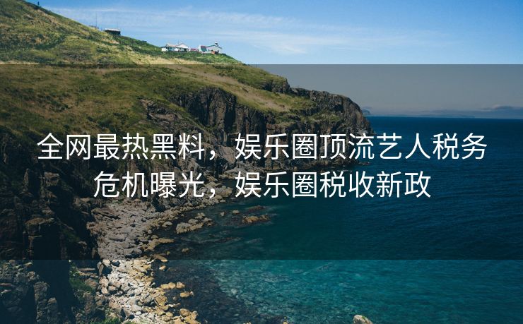 全网最热黑料，娱乐圈顶流艺人税务危机曝光，娱乐圈税收新政