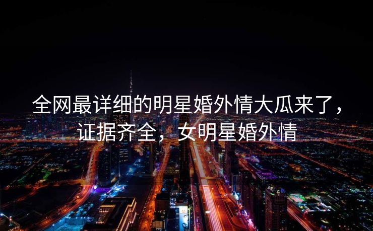 全网最详细的明星婚外情大瓜来了,证据齐全,女明星婚外情 全网最详细的明星婚外情大瓜来了,证据齐全,女明星婚外情