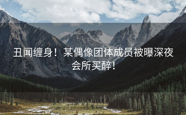 丑闻缠身！某偶像团体成员被曝深夜会所买醉！