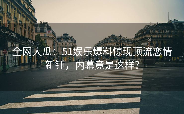 全网大瓜：51娱乐爆料惊现顶流恋情新锤，内幕竟是这样？