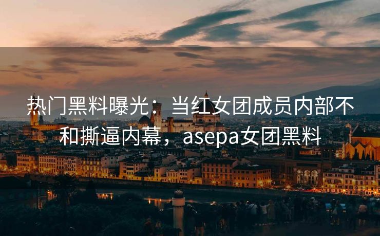 热门黑料曝光：当红女团成员内部不和撕逼内幕，asepa女团黑料
