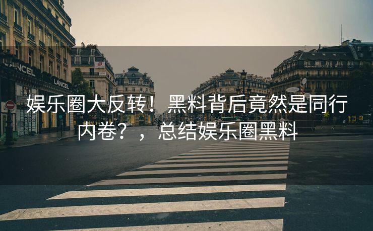 娱乐圈大反转！黑料背后竟然是同行内卷？，总结娱乐圈黑料