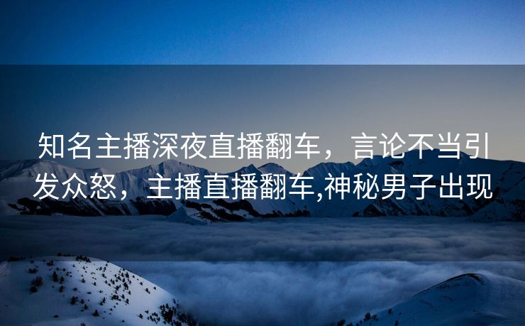 知名主播深夜直播翻车，言论不当引发众怒，主播直播翻车,神秘男子出现