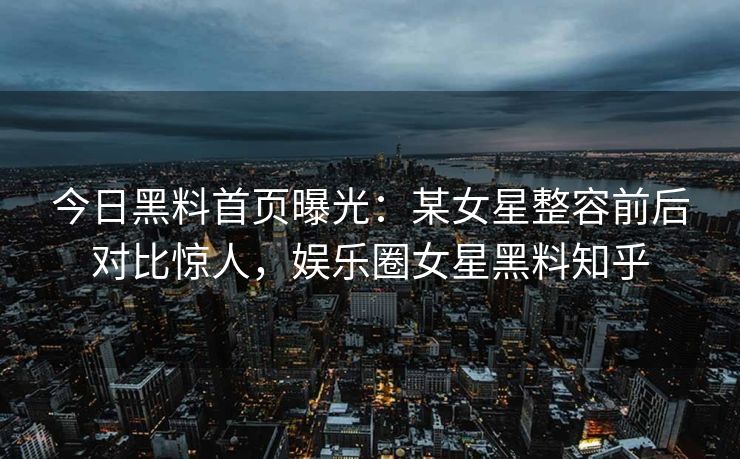 今日黑料首页曝光：某女星整容前后对比惊人，娱乐圈女星黑料知乎
