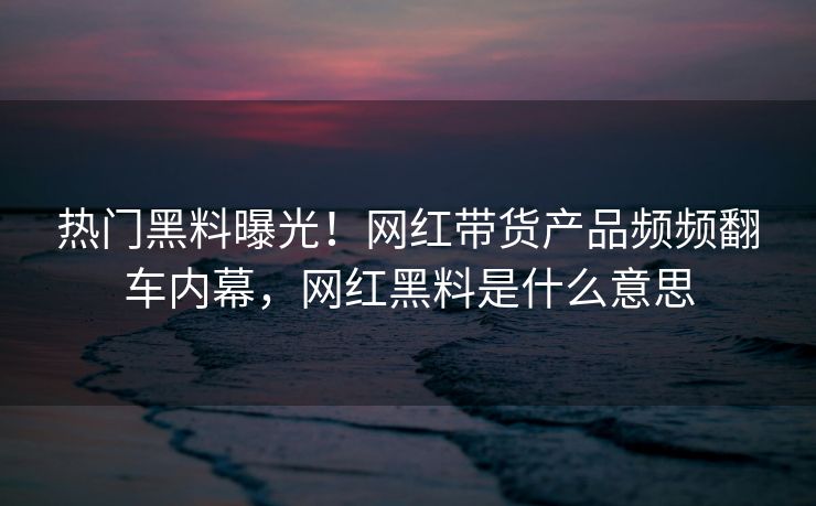 热门黑料曝光！网红带货产品频频翻车内幕，网红黑料是什么意思