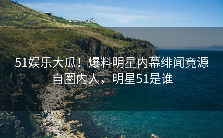 51娱乐大瓜！爆料明星内幕绯闻竟源自圈内人，明星51是谁