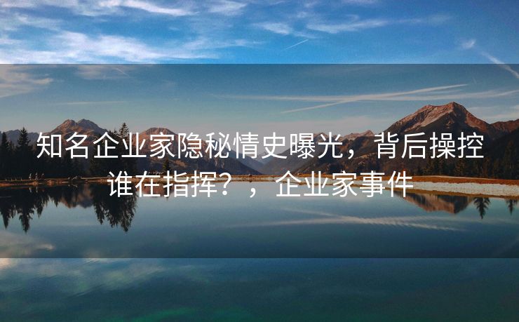 知名企业家隐秘情史曝光，背后操控谁在指挥？，企业家事件