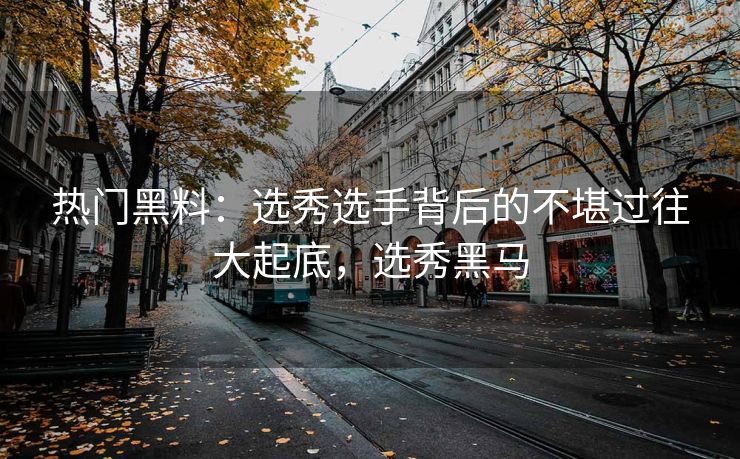 热门黑料：选秀选手背后的不堪过往大起底，选秀黑马
