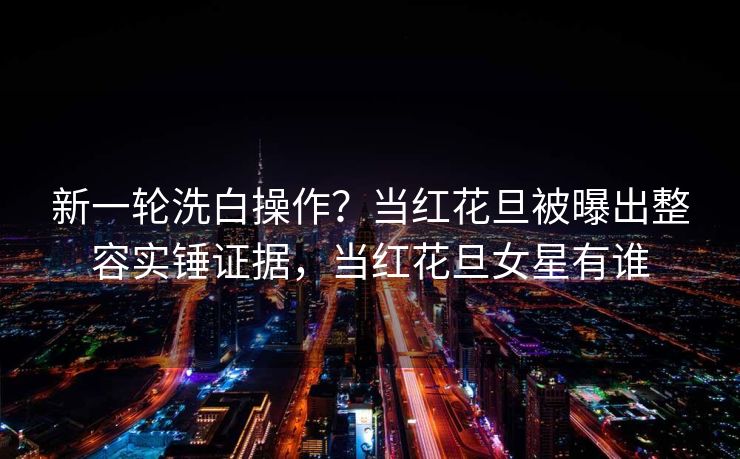 新一轮洗白操作？当红花旦被曝出整容实锤证据，当红花旦女星有谁